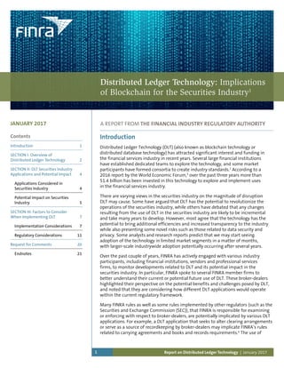 Report on Distributed Ledger Technology | January 20171
Contents
Introduction 	 1
SECTION I: Overview of
Distributed Ledger Technology	 2
SECTION II: DLT Securities Industry
Applications and Potential Impact	 4
Applications Considered in
Securities Industry	 4
Potential Impact on Securities
Industry	 5
SECTION III: Factors to Consider
When Implementing DLT 	 7
Implementation Considerations 	 7
Regulatory Considerations	 11
Request for Comments	 20
Endnotes	 21
JANUARY 2017
Introduction
Distributed Ledger Technology (DLT) (also known as blockchain technology or
distributed database technology) has attracted significant interest and funding in
the financial services industry in recent years. Several large financial institutions
have established dedicated teams to explore the technology, and some market
participants have formed consortia to create industry standards.2
According to a
2016 report by the World Economic Forum,3
over the past three years more than
$1.4 billion has been invested in this technology to explore and implement uses
in the financial services industry.
There are varying views in the securities industry on the magnitude of disruption
DLT may cause. Some have argued that DLT has the potential to revolutionize the
operations of the securities industry, while others have debated that any changes
resulting from the use of DLT in the securities industry are likely to be incremental
and take many years to develop. However, most agree that the technology has the
potential to bring additional efficiencies and increased transparency to the industry
while also presenting some novel risks such as those related to data security and
privacy. Some analysts and research reports predict that we may start seeing
adoption of the technology in limited market segments in a matter of months,
with larger-scale industrywide adoption potentially occurring after several years.
Over the past couple of years, FINRA has actively engaged with various industry
participants, including financial institutions, vendors and professional services
firms, to monitor developments related to DLT and its potential impact in the
securities industry. In particular, FINRA spoke to several FINRA member firms to
better understand their current or potential future use of DLT. These broker-dealers
highlighted their perspective on the potential benefits and challenges posed by DLT,
and noted that they are considering how different DLT applications would operate
within the current regulatory framework.
Many FINRA rules as well as some rules implemented by other regulators (such as the
Securities and Exchange Commission (SEC)), that FINRA is responsible for examining
or enforcing with respect to broker-dealers, are potentially implicated by various DLT
applications. For example, a DLT application that seeks to alter clearing arrangements
or serve as a source of recordkeeping by broker-dealers may implicate FINRA’s rules
related to carrying agreements and books and records requirements.4
The use of
A REPORT FROM THE FINANCIAL INDUSTRY REGULATORY AUTHORITY
Distributed Ledger Technology: Implications
of Blockchain for the Securities Industry1
>
 