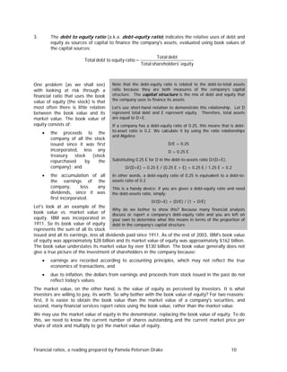 The debt to equity ratio (a.k.a. debt-equity ratio) indicates the relative uses of debt and
equity as sources of capital to finance the company's assets, evaluated using book values of
the capital sources:

3.

Total debt to equity ratio =

One problem (as we shall see)
with looking at risk through a
financial ratio that uses the book
value of equity (the stock) is that
most often there is little relation
between the book value and its
market value. The book value of
equity consists of:
•

•

the proceeds to the
company of all the stock
issued since it was first
incorporated, less any
treasury
stock
(stock
repurchased
by
the
company); and
the accumulation of all
the earnings of the
company,
less
any
dividends, since it was
first incorporated.

Total debt
Total shareholders' equity

Note that the debt-equity ratio is related to the debt-to-total assets
ratio because they are both measures of the company’s capital
structure. The capital structure is the mix of debt and equity that
the company uses to finance its assets.
Let’s use short-hand notation to demonstrate this relationship. Let D
represent total debt and E represent equity. Therefore, total assets
are equal to D+E.
If a company has a debt-equity ratio of 0.25, this means that is debtto-asset ratio is 0.2. We calculate it by using the ratio relationships
and Algebra:
D/E = 0.25
D = 0.25 E
Substituting 0.25 E for D in the debt-to-assets ratio D/(D+E):
D/(D+E) = 0.25 E / (0.25 E + E) = 0.25 E / 1.25 E = 0.2
In other words, a debt-equity ratio of 0.25 is equivalent to a debt-toassets ratio of 0.2
This is a handy device: if you are given a debt-equity ratio and need
the debt-assets ratio, simply:
D/(D+E) = (D/E) / (1 + D/E)

Let's look at an example of the
Why do we bother to show this? Because many financial analysts
book value vs. market value of
discuss or report a company’s debt-equity ratio and you are left on
equity. IBM was incorporated in your own to determine what this means in terms of the proportion of
1911. So its book value of equity
debt in the company’s capital structure.
represents the sum of all its stock
issued and all its earnings, less all dividends paid since 1911. As of the end of 2003, IBM's book value
of equity was approximately $28 billion and its market value of equity was approximately $162 billion.
The book value understates its market value by over $130 billion. The book value generally does not
give a true picture of the investment of shareholders in the company because:
•

earnings are recorded according to accounting principles, which may not reflect the true
economics of transactions, and

•

due to inflation, the dollars from earnings and proceeds from stock issued in the past do not
reflect today's values.

The market value, on the other hand, is the value of equity as perceived by investors. It is what
investors are willing to pay, its worth. So why bother with the book value of equity? For two reasons:
first, it is easier to obtain the book value than the market value of a company's securities, and
second, many financial services report ratios using the book value, rather than the market value.
We may use the market value of equity in the denominator, replacing the book value of equity. To do
this, we need to know the current number of shares outstanding and the current market price per
share of stock and multiply to get the market value of equity.

Financial ratios, a reading prepared by Pamela Peterson Drake

10

 
