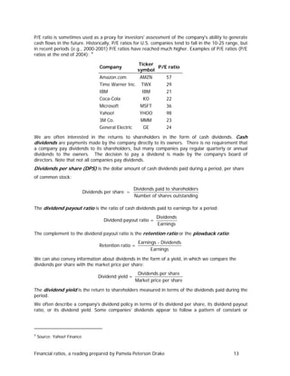 P/E ratio is sometimes used as a proxy for investors' assessment of the company's ability to generate
cash flows in the future. Historically, P/E ratios for U.S. companies tend to fall in the 10-25 range, but
in recent periods (e.g., 2000-2001) P/E ratios have reached much higher. Examples of P/E ratios (P/E
ratios at the end of 2004): 4
Ticker
P/E ratio
symbol

Company
Amazon.com

AMZN

57

Time Warner Inc.

TWX

29

IBM

IBM

21

Coca-Cola

KO

22

Microsoft

MSFT

36

Yahoo!

YHOO

98

3M Co.

MMM

23

GE

24

General Electric

We are often interested in the returns to shareholders in the form of cash dividends. Cash
dividends are payments made by the company directly to its owners. There is no requirement that
a company pay dividends to its shareholders, but many companies pay regular quarterly or annual
dividends to the owners. The decision to pay a dividend is made by the company’s board of
directors. Note that not all companies pay dividends.

Dividends per share (DPS) is the dollar amount of cash dividends paid during a period, per share
of common stock:

Dividends per share =

Dividends paid to shareholders
Number of shares outstanding

The dividend payout ratio is the ratio of cash dividends paid to earnings for a period:

Dividend payout ratio =

Dividends
Earnings

The complement to the dividend payout ratio is the retention ratio or the plowback ratio:

Retention ratio =

Earnings - Dividends
Earnings

We can also convey information about dividends in the form of a yield, in which we compare the
dividends per share with the market price per share:

Dividend yield =

Dividends per share
Market price per share

The dividend yield is the return to shareholders measured in terms of the dividends paid during the
period.
We often describe a company's dividend policy in terms of its dividend per share, its dividend payout
ratio, or its dividend yield. Some companies' dividends appear to follow a pattern of constant or

4

Source: Yahoo! Finance

Financial ratios, a reading prepared by Pamela Peterson Drake

13

 