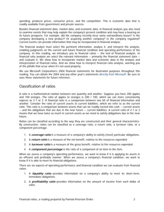 spending, producer prices, consumer prices, and the competition. This is economic data that is
readily available from government and private sources.
Besides financial statement data, market data, and economic data, in financial analysis you also need
to examine events that may help explain the company's present condition and may have a bearing on
its future prospects. For example, did the company recently incur some extraordinary losses? Is the
company developing a new product? Or acquiring another company? Is the company regulated?
Current events can provide information that may be incorporated in financial analysis.
The financial analyst must select the pertinent information, analyze it, and interpret the analysis,
enabling judgments on the current and future financial condition and operating performance of the
company. In this reading, we introduce you to financial ratios -- the tool of financial analysis. In
financial ratio analysis we select the relevant information -- primarily the financial statement data -and evaluate it. We show how to incorporate market data and economic data in the analysis and
interpretation of financial ratios. And we show how to interpret financial ratio analysis, warning you
of the pitfalls that occur when it's not used properly.
We use Microsoft Corporation's 2004 financial statements for illustration purposes throughout this
reading. You can obtain the 2004 and any other year's statements directly from Microsoft. Be sure to
save these statements for future reference.

Classification of ratios
A ratio is a mathematical relation between one quantity and another. Suppose you have 200 apples
and 100 oranges. The ratio of apples to oranges is 200 / 100, which we can more conveniently
express as 2:1 or 2. A financial ratio is a comparison between one bit of financial information and
another. Consider the ratio of current assets to current liabilities, which we refer to as the current
ratio. This ratio is a comparison between assets that can be readily turned into cash -- current assets
-- and the obligations that are due in the near future -- current liabilities. A current ratio of 2:1 or 2
means that we have twice as much in current assets as we need to satisfy obligations due in the near
future.
Ratios can be classified according to the way they are constructed and their general characteristics.
By construction, ratios can be classified as a coverage ratio, a return ratio, a turnover ratio, or a
component percentage:
1. A coverage ratio is a measure of a company's ability to satisfy (meet) particular obligations.
2. A return ratio is a measure of the net benefit, relative to the resources expended.
3. A turnover ratio is a measure of the gross benefit, relative to the resources expended.
4. A component percentage is the ratio of a component of an item to the item.
When we assess a company's operating performance, we want to know if it is applying its assets in
an efficient and profitable manner. When we assess a company's financial condition, we want to
know if it is able to meet its financial obligations.
There are six aspects of operating performance and financial condition we can evaluate from financial
ratios:
1. A liquidity ratio provides information on a company's ability to meet its short−term,
immediate obligations.
2. A profitability ratio provides information on the amount of income from each dollar of
sales.

Financial ratios, a reading prepared by Pamela Peterson Drake

2

 