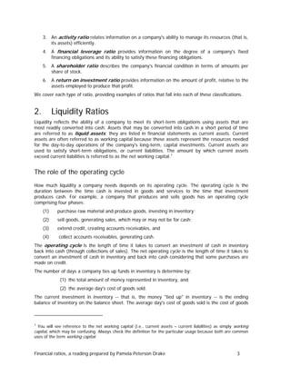3. An activity ratio relates information on a company's ability to manage its resources (that is,
its assets) efficiently.
4. A financial leverage ratio provides information on the degree of a company's fixed
financing obligations and its ability to satisfy these financing obligations.
5. A shareholder ratio describes the company's financial condition in terms of amounts per
share of stock.
6. A return on investment ratio provides information on the amount of profit, relative to the
assets employed to produce that profit.
We cover each type of ratio, providing examples of ratios that fall into each of these classifications.

2.

Liquidity Ratios

Liquidity reflects the ability of a company to meet its short-term obligations using assets that are
most readily converted into cash. Assets that may be converted into cash in a short period of time
are referred to as liquid assets; they are listed in financial statements as current assets. Current
assets are often referred to as working capital because these assets represent the resources needed
for the day-to-day operations of the company's long-term, capital investments. Current assets are
used to satisfy short-term obligations, or current liabilities. The amount by which current assets
exceed current liabilities is referred to as the net working capital. 1

The role of the operating cycle
How much liquidity a company needs depends on its operating cycle. The operating cycle is the
duration between the time cash is invested in goods and services to the time that investment
produces cash. For example, a company that produces and sells goods has an operating cycle
comprising four phases:
(1)

purchase raw material and produce goods, investing in inventory;

(2)

sell goods, generating sales, which may or may not be for cash;

(3)

extend credit, creating accounts receivables, and

(4)

collect accounts receivables, generating cash.

The operating cycle is the length of time it takes to convert an investment of cash in inventory
back into cash (through collections of sales). The net operating cycle is the length of time it takes to
convert an investment of cash in inventory and back into cash considering that some purchases are
made on credit.
The number of days a company ties up funds in inventory is determine by:
(1) the total amount of money represented in inventory, and
(2) the average day's cost of goods sold.
The current investment in inventory -- that is, the money "tied up" in inventory -- is the ending
balance of inventory on the balance sheet. The average day's cost of goods sold is the cost of goods

1

You will see reference to the net working capital (i.e., current assets – current liabilities) as simply working
capital, which may be confusing. Always check the definition for the particular usage because both are common
uses of the term working capital.

Financial ratios, a reading prepared by Pamela Peterson Drake

3

 
