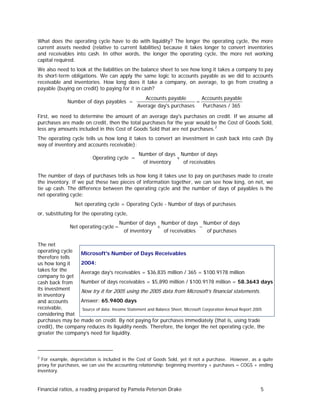 What does the operating cycle have to do with liquidity? The longer the operating cycle, the more
current assets needed (relative to current liabilities) because it takes longer to convert inventories
and receivables into cash. In other words, the longer the operating cycle, the more net working
capital required.
We also need to look at the liabilities on the balance sheet to see how long it takes a company to pay
its short-term obligations. We can apply the same logic to accounts payable as we did to accounts
receivable and inventories. How long does it take a company, on average, to go from creating a
payable (buying on credit) to paying for it in cash?

Number of days payables =

Accounts payable
Accounts payable
=
Average day's purchases
Purchases / 365

First, we need to determine the amount of an average day's purchases on credit. If we assume all
purchases are made on credit, then the total purchases for the year would be the Cost of Goods Sold,
less any amounts included in this Cost of Goods Sold that are not purchases. 2
The operating cycle tells us how long it takes to convert an investment in cash back into cash (by
way of inventory and accounts receivable):

Operating cycle =

Number of days Number of days
+
of inventory
of receivables

The number of days of purchases tells us how long it takes use to pay on purchases made to create
the inventory. If we put these two pieces of information together, we can see how long, on net, we
tie up cash. The difference between the operating cycle and the number of days of payables is the
net operating cycle:
Net operating cycle = Operating Cycle - Number of days of purchases
or, substituting for the operating cycle,

Net operating cycle =

Number of days
of inventory

+

Number of days Number of days
−
of receivables
of purchases

The net
operating cycle
Microsoft's Number of Days Receivables
therefore tells
2004:
us how long it
takes for the
Average day's receivables = $36,835 million / 365 = $100.9178 million
company to get
Number of days receivables = $5,890 million / $100.9178 million = 58.3643 days
cash back from
its investment
Now try it for 2005 using the 2005 data from Microsoft’s financial statements.
in inventory
Answer: 65.9400 days
and accounts
receivable,
Source of data: Income Statement and Balance Sheet, Microsoft Corporation Annual Report 2005
considering that
purchases may be made on credit. By not paying for purchases immediately (that is, using trade
credit), the company reduces its liquidity needs. Therefore, the longer the net operating cycle, the
greater the company’s need for liquidity.

2

For example, depreciation is included in the Cost of Goods Sold, yet it not a purchase. However, as a quite
proxy for purchases, we can use the accounting relationship: beginning inventory + purchases = COGS + ending
inventory.

Financial ratios, a reading prepared by Pamela Peterson Drake

5

 
