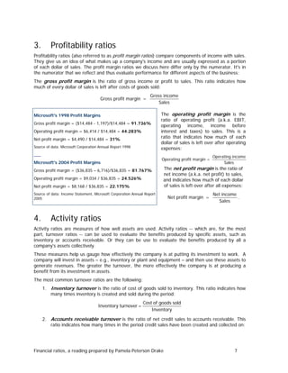 3.

Profitability ratios

Profitability ratios (also referred to as profit margin ratios) compare components of income with sales.
They give us an idea of what makes up a company's income and are usually expressed as a portion
of each dollar of sales. The profit margin ratios we discuss here differ only by the numerator. It's in
the numerator that we reflect and thus evaluate performance for different aspects of the business:
The gross profit margin is the ratio of gross income or profit to sales. This ratio indicates how
much of every dollar of sales is left after costs of goods sold:
Gross profit margin =

Gross income
Sales

Microsoft's 1998 Profit Margins
Gross profit margin = ($14,484 - 1,197)/$14,484 = 91.736%
Operating profit margin = $6,414 / $14,484 = 44.283%
Net profit margin = $4,490 / $14,484 = 31%
Source of data: Microsoft Corporation Annual Report 1998

___

The operating profit margin is the
ratio of operating profit (a.k.a. EBIT,
operating income, income before
interest and taxes) to sales. This is a
ratio that indicates how much of each
dollar of sales is left over after operating
expenses:
Operating profit margin =

Microsoft's 2004 Profit Margins
Gross profit margin = ($36,835 – 6,716)/$36,835 = 81.767%
Operating profit margin = $9,034 / $36,835 = 24.526%
Net profit margin = $8,168 / $36,835 = 22.175%

The net profit margin is the ratio of
net income (a.k.a. net profit) to sales,
and indicates how much of each dollar
of sales is left over after all expenses:

Source of data: Income Statement, Microsoft Corporation Annual Report
2005

4.

Operating income
Sales

Net profit margin =

Net income
.
Sales

Activity ratios

Activity ratios are measures of how well assets are used. Activity ratios -- which are, for the most
part, turnover ratios -- can be used to evaluate the benefits produced by specific assets, such as
inventory or accounts receivable. Or they can be use to evaluate the benefits produced by all a
company's assets collectively.
These measures help us gauge how effectively the company is at putting its investment to work. A
company will invest in assets – e.g., inventory or plant and equipment – and then use these assets to
generate revenues. The greater the turnover, the more effectively the company is at producing a
benefit from its investment in assets.
The most common turnover ratios are the following:
1. Inventory turnover is the ratio of cost of goods sold to inventory. This ratio indicates how
many times inventory is created and sold during the period:

Inventory turnover =

Cost of goods sold
Inventory

2. Accounts receivable turnover is the ratio of net credit sales to accounts receivable. This
ratio indicates how many times in the period credit sales have been created and collected on:

Financial ratios, a reading prepared by Pamela Peterson Drake

7

 