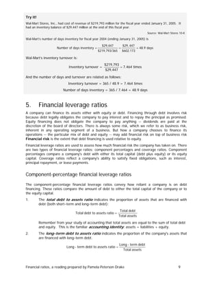 Try it!
Wal-Mart Stores, Inc., had cost of revenue of $219,793 million for the fiscal year ended January 31, 2005. It
had an inventory balance of $29,447 million at the end of this fiscal year.
Source: Wal-Mart Stores 10-K

Wal-Mart’s number of days inventory for fiscal year 2004 (ending January 31, 2005) is

Number of days inventory =

$29,447
$219,793/365

=

$29, 447
$602.173

= 48.9 days

Wal-Mart’s inventory turnover is:

Inventory turnover =

$219,793
= 7.464 times
$29,447

And the number of days and turnover are related as follows:
Inventory turnover = 365 / 48.9 = 7.464 times
Number of days inventory = 365 / 7.464 = 48.9 days

5.

Financial leverage ratios

A company can finance its assets either with equity or debt. Financing through debt involves risk
because debt legally obligates the company to pay interest and to repay the principal as promised.
Equity financing does not obligate the company to pay anything -- dividends are paid at the
discretion of the board of directors. There is always some risk, which we refer to as business risk,
inherent in any operating segment of a business. But how a company chooses to finance its
operations -- the particular mix of debt and equity -- may add financial risk on top of business risk
Financial risk is the extent that debt financing is used relative to equity.
Financial leverage ratios are used to assess how much financial risk the company has taken on. There
are two types of financial leverage ratios: component percentages and coverage ratios. Component
percentages compare a company's debt with either its total capital (debt plus equity) or its equity
capital. Coverage ratios reflect a company's ability to satisfy fixed obligations, such as interest,
principal repayment, or lease payments.

Component-percentage financial leverage ratios
The component-percentage financial leverage ratios convey how reliant a company is on debt
financing. These ratios compare the amount of debt to either the total capital of the company or to
the equity capital.
1.

The total debt to assets ratio indicates the proportion of assets that are financed with
debt (both short−term and long−term debt):
Total debt to assets ratio =

Total debt
Total assets

Remember from your study of accounting that total assets are equal to the sum of total debt
and equity. This is the familiar accounting identity: assets = liabilities + equity.
2.

The long−term debt to assets ratio indicates the proportion of the company's assets that
are financed with long−term debt.
Long - term debt to assets ratio =

Long - term debt
Total assets

Financial ratios, a reading prepared by Pamela Peterson Drake

9

 