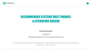 1
RECOMMENDER SYSTEMS MEET FINANCE:
A LITERATURE REVIEW
David Zibriczky1,2
1ImpressTV
2Budapest University of Technology and Economics
2nd International Workshop on Personalization and Recommender Systems in Financial Services
Bari, Italy – June 16, 2016
 
