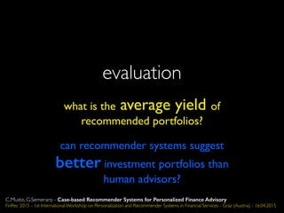evaluation
what is the average yield of
recommended portfolios?
can recommender systems suggest
better investment portfolios than
human advisors?
C.Musto, G.Semeraro - Case-based Recommender Systems for Personalized Finance Advisory
FinRec 2015 - 1st International Workshop on Personalization and Recommender Systems in Financial Services - Graz (Austria) - 16.04.2015
 