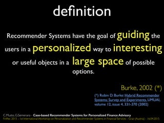 deﬁnition
Recommender Systems have the goal of guiding the
users in a personalized way to interesting
or useful objects in a large space of possible
options.
Burke, 2002 (*)
(*) Robin D. Burke: Hybrid Recommender
Systems: Survey and Experiments. UMUAI,
volume 12, issue 4, 331-370 (2002)
C.Musto, G.Semeraro - Case-based Recommender Systems for Personalized Finance Advisory
FinRec 2015 - 1st International Workshop on Personalization and Recommender Systems in Financial Services - Graz (Austria) - 16.04.2015
 