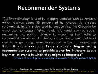 Recommender Systems
“[...] The technology is used by shopping websites such as Amazon,
which receives about 35 percent of its revenue via product
recommendations. It is also used by coupon sites like Groupon; by
travel sites to suggest ﬂights, hotels, and rental cars; by social-
networking sites such as LinkedIn; by video sites like Netﬂix to
recommend movies and TV shows, and by music, news, and food
sites to suggest songs, news stories, and restaurants, respectively.
Even ﬁnancial-services ﬁrms recently began using
recommender systems to provide alerts for investors about
key market events in which they might be interested”
(N.Leavitt,“A technology that comes highly recommended” - http://tinyurl.com/d5y5hyl)
C.Musto, G.Semeraro - Case-based Recommender Systems for Personalized Finance Advisory
FinRec 2015 - 1st International Workshop on Personalization and Recommender Systems in Financial Services - Graz (Austria) - 16.04.2015
 
