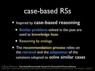case-based RSs
• Inspired by case-based reasoning
• Similar problems solved in the past are
used as knowledge base
• Reasoning by analogy
• The recommendation process relies on
the retrieval and the adaptation of the
solutions adopted to solve similar cases
C.Musto, G.Semeraro - Case-based Recommender Systems for Personalized Finance Advisory
FinRec 2015 - 1st International Workshop on Personalization and Recommender Systems in Financial Services - Graz (Austria) - 16.04.2015
 