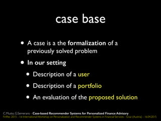 case base
• A case is a the formalization of a
previously solved problem
• In our setting
• Description of a user
• Description of a portfolio
• An evaluation of the proposed solution
C.Musto, G.Semeraro - Case-based Recommender Systems for Personalized Finance Advisory
FinRec 2015 - 1st International Workshop on Personalization and Recommender Systems in Financial Services - Graz (Austria) - 16.04.2015
 
