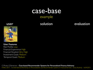 case-base
example
user solution evaluation
User Features
Risk Proﬁle: Low
Financial Experience: High
Financial Situation:Very High
Investment Goals: Medium
Temporal Goals: Medium
C.Musto, G.Semeraro - Case-based Recommender Systems for Personalized Finance Advisory
FinRec 2015 - 1st International Workshop on Personalization and Recommender Systems in Financial Services - Graz (Austria) - 16.04.2015
 