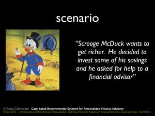 scenario
“Scrooge McDuck wants to
get richer. He decided to
invest some of his savings
and he asked for help to a
ﬁnancial advisor”
C.Musto, G.Semeraro - Case-based Recommender Systems for Personalized Finance Advisory
FinRec 2015 - 1st International Workshop on Personalization and Recommender Systems in Financial Services - Graz (Austria) - 16.04.2015
 