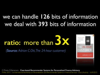 we can handle 126 bits of information
we deal with 393 bits of information
ratio: more than 3x(Source: Adrian C.Ott,The 24-hour customer)
C.Musto, G.Semeraro - Case-based Recommender Systems for Personalized Finance Advisory
FinRec 2015 - 1st International Workshop on Personalization and Recommender Systems in Financial Services - Graz (Austria) - 16.04.2015
 