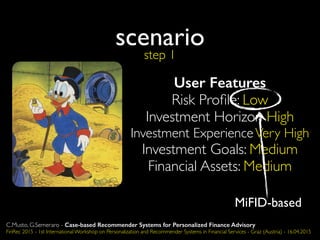 User Features
Risk Proﬁle: Low
Investment Horizon High
Investment ExperienceVery High
Investment Goals: Medium
Financial Assets: Medium
scenario
MiFID-based
step 1
C.Musto, G.Semeraro - Case-based Recommender Systems for Personalized Finance Advisory
FinRec 2015 - 1st International Workshop on Personalization and Recommender Systems in Financial Services - Graz (Austria) - 16.04.2015
 