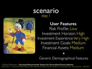 scenario
step 1
C.Musto, G.Semeraro - Case-based Recommender Systems for Personalized Finance Advisory
FinRec 2015 - 1st International Workshop on Personalization and Recommender Systems in Financial Services - Graz (Austria) - 16.04.2015
+
Generic Demographical Features
User Features
Risk Proﬁle: Low
Investment Horizon High
Investment ExperienceVery High
Investment Goals: Medium
Financial Assets: Medium
 