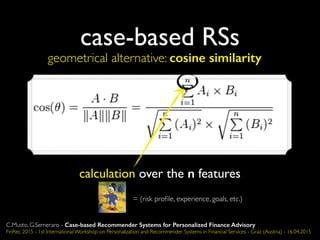 case-based RSs
geometrical alternative: cosine similarity
calculation over the n features
= (risk proﬁle, experience, goals, etc.)
C.Musto, G.Semeraro - Case-based Recommender Systems for Personalized Finance Advisory
FinRec 2015 - 1st International Workshop on Personalization and Recommender Systems in Financial Services - Graz (Austria) - 16.04.2015
 