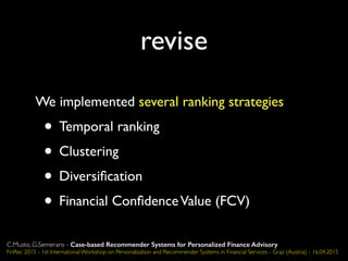 revise
We implemented several ranking strategies
• Temporal ranking
• Clustering
• Diversiﬁcation
• Financial ConﬁdenceValue (FCV)
C.Musto, G.Semeraro - Case-based Recommender Systems for Personalized Finance Advisory
FinRec 2015 - 1st International Workshop on Personalization and Recommender Systems in Financial Services - Graz (Austria) - 16.04.2015
 