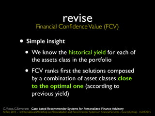 revise
Financial ConﬁdenceValue (FCV)
• Simple insight
• We know the historical yield for each of
the assets class in the portfolio
• FCV ranks ﬁrst the solutions composed
by a combination of asset classes close
to the optimal one (according to
previous yield)
C.Musto, G.Semeraro - Case-based Recommender Systems for Personalized Finance Advisory
FinRec 2015 - 1st International Workshop on Personalization and Recommender Systems in Financial Services - Graz (Austria) - 16.04.2015
 