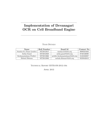 Implementation of Devanagari
OCR on Cell Broadband Engine

Team Details
Name
Amulya K (Team Leader)
Astha Goyal
Kodamasimham Pridhvi
Mehak Dhiman

Roll Number
MT2012017
MT2012028
MT2012066
MT2012080

Email Id
amulya.k@iiitb.org
astha.goyal@iiitb.org
pridhvi.kodamasimham@iiitb.org
mehak.dhiman@iiitb.org

Technical Report IIITB-OS-2012-10b
April 2013

Contact No
9880345463
9740126090
8123160887
9535942619

 