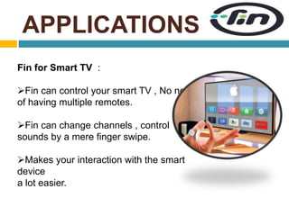 APPLICATIONS 
Fin for Smart TV : 
Fin can control your smart TV , No need 
of having multiple remotes. 
Fin can change channels , control 
sounds by a mere finger swipe. 
Makes your interaction with the smart 
device 
a lot easier. 
 