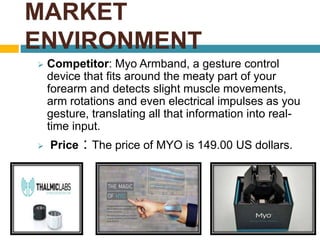 MARKET 
ENVIRONMENT 
 Competitor: Myo Armband, a gesture control 
device that fits around the meaty part of your 
forearm and detects slight muscle movements, 
arm rotations and even electrical impulses as you 
gesture, translating all that information into real-time 
input. 
 Price : The price of MYO is 149.00 US dollars. 
 