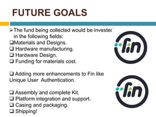 FUTURE GOALS 
The fund being collected would be invested 
in the following fields: 
Materials and Designs. 
 Hardware manufacturing. 
 Hardware Design. 
 Funding for materials cost. 
 Adding more enhancements to Fin like 
Unique User Authentication. 
 Assembly and complete Kit. 
 Platform integration and support. 
 Casing and packaging. 
 Shipping! 
 