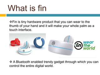 What is fin 
Fin is tiny hardware product that you can wear to the 
thumb of your hand and it will make your whole palm as a 
touch interface. 
 A Bluetooth enabled trendy gadget through which you can 
control the entire digital world. 
 
