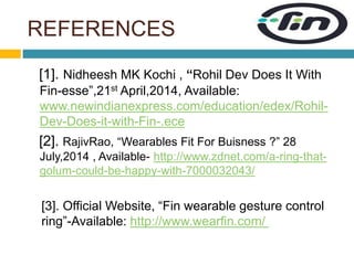REFERENCES 
[1]. Nidheesh MK Kochi , “Rohil Dev Does It With 
Fin-esse”,21st April,2014, Available: 
www.newindianexpress.com/education/edex/Rohil- 
Dev-Does-it-with-Fin-.ece 
[2]. RajivRao, “Wearables Fit For Buisness ?” 28 
July,2014 , Available- http://www.zdnet.com/a-ring-that-golum- 
could-be-happy-with-7000032043/ 
[3]. Official Website, “Fin wearable gesture control 
ring”-Available: http://www.wearfin.com/ 
 