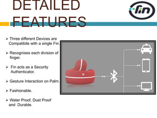 DETAILED 
FEATURES 
 Three different Devices are 
Compatibile with a single Fin. 
 Recognises each division of 
finger. 
 Fin acts as a Security 
Authenticator. 
 Gesture Interaction on Palm. 
 Fashionable. 
 Water Proof, Dust Proof 
and Durable. 
 