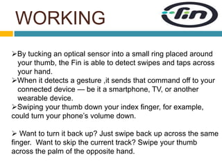 WORKING 
By tucking an optical sensor into a small ring placed around 
your thumb, the Fin is able to detect swipes and taps across 
your hand. 
When it detects a gesture ,it sends that command off to your 
connected device — be it a smartphone, TV, or another 
wearable device. 
Swiping your thumb down your index finger, for example, 
could turn your phone’s volume down. 
 Want to turn it back up? Just swipe back up across the same 
finger. Want to skip the current track? Swipe your thumb 
across the palm of the opposite hand. 
 