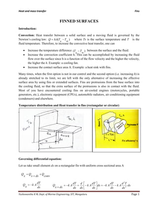 Heat and mass transfer Fins
Yashawantha K M, Dept. of Marine Engineering, SIT, Mangaluru Page 1
FINNED SURFACES
Introduction:
Convection: Heat transfer between a solid surface and a moving fluid is governed by the
Newton’s cooling law: where Ts is the surface temperature and T is the
fluid temperature. Therefore, to increase the convective heat transfer, one can
• Increase the temperature difference between the surface and the fluid.
• Increase the convection coefficient h. This can be accomplished by increasing the fluid
flow over the surface since h is a function of the flow velocity and the higher the velocity,
the higher the h. Example: a cooling fan.
• Increase the contact surface area A. Example: a heat sink with fins.
Many times, when the first option is not in our control and the second option (i.e. increasing h) is
already stretched to its limit, we are left with the only alternative of increasing the effective
surface area by using fins or extended surfaces. Fins are protrusions from the base surface into
the cooling fluid, so that the extra surface of the protrusions is also in contact with the fluid.
Most of you have encountered cooling fins on air-cooled engines (motorcycles, portable
generators, etc.), electronic equipment (CPUs), automobile radiators, air conditioning equipment
(condensers) and elsewhere.
Temperature distribution and Heat transfer in fins (rectangular or circular)
4
Governing differential equation:
Let us take small element dx on a rectangular fin with uniform cross sectional area A
)(
∞
−T
s
T
)(
∞
−= T
s
ThAQ
conv
Q
dxx
Q
x
Q +
+
=
dx
dT
Ak
x
Q −= dx
dx
Td
Ak
dx
dT
Akdx
dx
dT
Ak
dx
d
dx
dT
Ak
dxx
Q 2
2
−−=



−+−=
+
 
