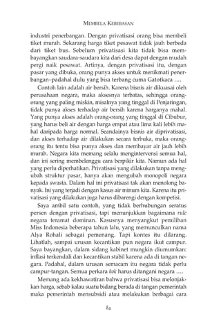 MEMBELA KEBEBASAN 
industri penerbangan. Dengan privatisasi orang bisa membeli 
tiket murah. Sekarang harga tiket pesawat tidak jauh berbeda 
dari tiket bus. Sebelum privatisasi kita tidak bisa mem-bayangkan 
saudara-saudara kita dari desa dapat dengan mudah 
pergi naik pesawat. Artinya, dengan privatisasi itu, dengan 
pasar yang dibuka, orang punya akses untuk menikmati pener-bangan— 
padahal dulu yang bisa terbang cuma Gatotkaca …. 
Contoh lain adalah air bersih. Karena bisnis air dikuasai oleh 
perusahaan negara, maka aksesnya terbatas, sehingga orang-orang 
yang paling miskin, misalnya yang tinggal di Penjaringan, 
tidak punya akses terhadap air bersih karena harganya mahal. 
Yang punya akses adalah orang-orang yang tinggal di Cibubur, 
yang harus beli air dengan harga empat atau lima kali lebih ma-hal 
daripada harga normal. Seandainya bisnis air diprivatisasi, 
dan akses terhadap air dilakukan secara terbuka, maka orang-orang 
itu tentu bisa punya akses dan membayar air jauh lebih 
murah. Negara kita memang selalu mengintervensi semua hal, 
dan ini sering membelenggu cara berpikir kita. Namun ada hal 
yang perlu diperhatikan. Privatisasi yang dilakukan tanpa meng-ubah 
struktur pasar, hanya akan mengubah monopoli negara 
kepada swasta. Dalam hal ini privatisasi tak akan menolong ba-nyak. 
Ini yang terjadi dengan kasus air minum kita. Karena itu pri-vatisasi 
yang dilakukan juga harus dibarengi dengan kompetisi. 
Saya ambil satu contoh, yang tidak berhubungan seratus 
persen dengan privatisasi, tapi menunjukkan bagaimana rule 
negara teramat dominan. Kasusnya menyangkut pemilihan 
Miss Indonesia beberapa tahun lalu, yang memunculkan nama 
Alya Rohali sebagai pemenang. Tapi kontes itu dilarang. 
Lihatlah, sampai urusan kecantikan pun negara ikut campur. 
Saya bayangkan, dalam sidang kabinet mungkin diumumkan: 
inflasi terkendali dan kecantikan stabil karena ada di tangan ne-gara. 
Padahal, dalam urusan semacam itu negara tidak perlu 
campur-tangan. Semua perkara kok harus ditangani negara …. 
Memang ada kekhawatiran bahwa privatisasi bisa melonjak-kan 
harga, sebab kalau suatu bidang berada di tangan pemerintah 
maka pemerintah mensubsidi atau melakukan berbagai cara 
84 
 