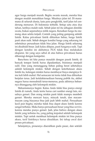 PRIVATISASI 
agar harga menjadi murah. Begitu swasta masuk, mereka bisa 
dengan mudah menaikkan harga. Misalnya jalan tol. Di mana-mana 
di seluruh dunia, kata para pengkritik, tarif jalan tol cen-derung 
menurun. Di Indonesia terbalik. Setiap satu atau dua 
tahun, tarifnya malah naik. Sebab jalan tol itu sebagian dimiliki 
swata, bukan sepenuhnya milik negara. Kenaikan harga itu me-mang 
akan selalu terjadi. Contoh yang paling gampang adalah 
listrik. Kalau privatisasi listrik dibiarkan bebas, harga listrik 
pasti akan naik. Sebab dengan kondisi harga yang sekarang ini 
sebetulnya perusahaan tidak bisa jalan. Harga listrik sekarang 
ini disubsidi besar. Jadi kalau dilepas, pasti harganya naik. Tapi 
dengan kondisi ini akibatnya PLN tidak bisa melakukan 
ekspansi. Ini yang saya sebut di atas bahwa privatisasi harus 
dibarengi dengan kompetisi. 
Baru-baru ini kita punya masalah dengan pasok listrik; di 
banyak tempat listrik harus dipadamkan, bisnisnya menjadi 
sulit. Dan yang menanggung beban paling berat sebetulnya 
adalah kelompok miskin. Sebab dengan keterbatasan akses 
listrik itu, kalangan miskin harus membayar biaya energinya li-ma 
kali lebih mahal. Hal semacam ini tentu tidak bisa dibiarkan 
berjalan terus. Jadi ketidaktersediaan barang publik itu, akibat 
negara harus mensubsidi terus-menerus, pada akhirnya beban-nya 
ditanggung oleh kelompok miskin. 
Mekanismenya begini. Kalau Anda tidak bisa punya energi 
listrik di rumah, Anda tentu harus cari sumber energi lain, mi-salnya 
genset. Dan orang miskin pasti tidak mampu membeli 
genset. Mereka mencari kayu, minyak tanah, dan macam-macam 
yang biayanya bisa jadi jauh lebih mahal. Perusahaan 
kecil pun begitu; mereka tidak bisa dapat akses listrik karena 
sangat terbatas. Maka hanya perusahaan besar yang bisa survive, 
karena mereka punya genset. Jadi, jelas bahwa dengan akses 
listrik yang terbatas itu, yang paling terpukul adalah kelompok 
miskin. Tapi untuk membuat kelompok miskin ini bisa punya 
akses, tarif listriknya harus dinaikkan. Ini tahap awal dari 
proses privatisasi. 
Selanjutnya, prosesnya diserahkan pada pasar, dan setelah 
85 
 