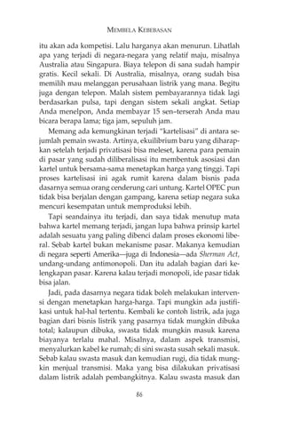 MEMBELA KEBEBASAN 
itu akan ada kompetisi. Lalu harganya akan menurun. Lihatlah 
apa yang terjadi di negara-negara yang relatif maju, misalnya 
Australia atau Singapura. Biaya telepon di sana sudah hampir 
gratis. Kecil sekali. Di Australia, misalnya, orang sudah bisa 
memilih mau melanggan perusahaan listrik yang mana. Begitu 
juga dengan telepon. Malah sistem pembayarannya tidak lagi 
berdasarkan pulsa, tapi dengan sistem sekali angkat. Setiap 
Anda menelpon, Anda membayar 15 sen—terserah Anda mau 
bicara berapa lama; tiga jam, sepuluh jam. 
Memang ada kemungkinan terjadi “kartelisasi” di antara se-jumlah 
pemain swasta. Artinya, ekuilibrium baru yang diharap-kan 
setelah terjadi privatisasi bisa meleset, karena para pemain 
di pasar yang sudah diliberalisasi itu membentuk asosiasi dan 
kartel untuk bersama-sama menetapkan harga yang tinggi. Tapi 
proses kartelisasi ini agak rumit karena dalam bisnis pada 
dasarnya semua orang cenderung cari untung. Kartel OPEC pun 
tidak bisa berjalan dengan gampang, karena setiap negara suka 
mencuri kesempatan untuk memproduksi lebih. 
Tapi seandainya itu terjadi, dan saya tidak menutup mata 
bahwa kartel memang terjadi, jangan lupa bahwa prinsip kartel 
adalah sesuatu yang paling dibenci dalam proses ekonomi libe-ral. 
Sebab kartel bukan mekanisme pasar. Makanya kemudian 
di negara seperti Amerika–juga di Indonesia–ada Sherman Act, 
undang-undang antimonopoli. Dan itu adalah bagian dari ke-lengkapan 
pasar. Karena kalau terjadi monopoli, ide pasar tidak 
bisa jalan. 
Jadi, pada dasarnya negara tidak boleh melakukan interven-si 
dengan menetapkan harga-harga. Tapi mungkin ada justifi-kasi 
untuk hal-hal tertentu. Kembali ke contoh listrik, ada juga 
bagian dari bisnis listrik yang pasarnya tidak mungkin dibuka 
total; kalaupun dibuka, swasta tidak mungkin masuk karena 
biayanya terlalu mahal. Misalnya, dalam aspek transmisi, 
menyalurkan kabel ke rumah; di sini swasta susah sekali masuk. 
Sebab kalau swasta masuk dan kemudian rugi, dia tidak mung-kin 
menjual transmisi. Maka yang bisa dilakukan privatisasi 
dalam listrik adalah pembangkitnya. Kalau swasta masuk dan 
86 
 