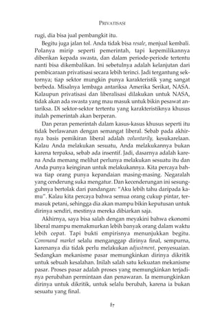 PRIVATISASI 
rugi, dia bisa jual pembangkit itu. 
Begitu juga jalan tol. Anda tidak bisa resale, menjual kembali. 
Polanya mirip seperti pemerintah, tapi kepemilikannya 
diberikan kepada swasta, dan dalam periode-periode tertentu 
nanti bisa dikembalikan. Ini sebetulnya adalah kelanjutan dari 
pembicaraan privatisasi secara lebih terinci. Jadi tergantung sek-tornya; 
tiap sektor mungkin punya karakteristik yang sangat 
berbeda. Misalnya lembaga antariksa Amerika Serikat, NASA. 
Kalaupun privatisasi dan liberalisasi dilakukan untuk NASA, 
tidak akan ada swasta yang mau masuk untuk bikin pesawat an-tariksa. 
Di sektor-sektor tertentu yang karakteristiknya khusus 
itulah pemerintah akan berperan. 
Dan peran pemerintah dalam kasus-kasus khusus seperti itu 
tidak berlawanan dengan semangat liberal. Sebab pada akhir-nya 
basis pemikiran liberal adalah voluntarily, kesukarelaan. 
Kalau Anda melakukan sesuatu, Anda melakukannya bukan 
karena terpaksa, sebab ada insentif. Jadi, dasarnya adalah kare-na 
Anda memang melihat perlunya melakukan sesuatu itu dan 
Anda punya keinginan untuk melakukannya. Kita percaya bah-wa 
tiap orang punya kepandaian masing-masing. Negaralah 
yang cenderung suka mengatur. Dan kecenderungan ini sesung-guhnya 
bertolak dari pandangan: “Aku lebih tahu daripada ka-mu”. 
Kalau kita percaya bahwa semua orang cukup pintar, ter-masuk 
petani, sehingga dia akan mampu bikin keputusan untuk 
dirinya sendiri, mestinya mereka dibiarkan saja. 
Akhirnya, saya bisa salah dengan meyakini bahwa ekonomi 
liberal mampu memakmurkan lebih banyak orang dalam waktu 
lebih cepat. Tapi bukti empirisnya menunjukkan begitu. 
Command market selalu menganggap dirinya final, sempurna, 
karenanya dia tidak perlu melakukan adjustment, penyesuaian. 
Sedangkan mekanisme pasar memungkinkan dirinya dikritik 
untuk sebuah kesalahan. Inilah salah satu kekuatan mekanisme 
pasar. Proses pasar adalah proses yang memungkinkan terjadi-nya 
perubahan permintaan dan penawaran. Ia memungkinkan 
dirinya untuk dikritik, untuk selalu berubah, karena ia bukan 
sesuatu yang final. 
87 
 