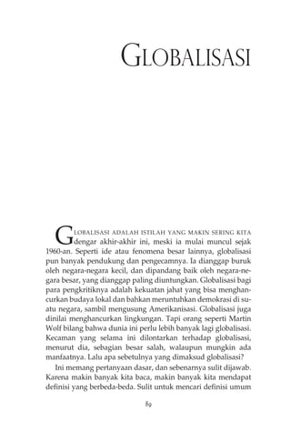 GLOBALISASI 
GLOBALISASI ADALAH ISTILAH YANG MAKIN SERING KITA 
dengar akhir-akhir ini, meski ia mulai muncul sejak 
1960-an. Seperti ide atau fenomena besar lainnya, globalisasi 
pun banyak pendukung dan pengecamnya. Ia dianggap buruk 
oleh negara-negara kecil, dan dipandang baik oleh negara-ne-gara 
besar, yang dianggap paling diuntungkan. Globalisasi bagi 
para pengkritiknya adalah kekuatan jahat yang bisa menghan-curkan 
budaya lokal dan bahkan meruntuhkan demokrasi di su-atu 
negara, sambil mengusung Amerikanisasi. Globalisasi juga 
dinilai menghancurkan lingkungan. Tapi orang seperti Martin 
Wolf bilang bahwa dunia ini perlu lebih banyak lagi globalisasi. 
Kecaman yang selama ini dilontarkan terhadap globalisasi, 
menurut dia, sebagian besar salah, walaupun mungkin ada 
manfaatnya. Lalu apa sebetulnya yang dimaksud globalisasi? 
Ini memang pertanyaan dasar, dan sebenarnya sulit dijawab. 
Karena makin banyak kita baca, makin banyak kita mendapat 
definisi yang berbeda-beda. Sulit untuk mencari definisi umum 
89 
 