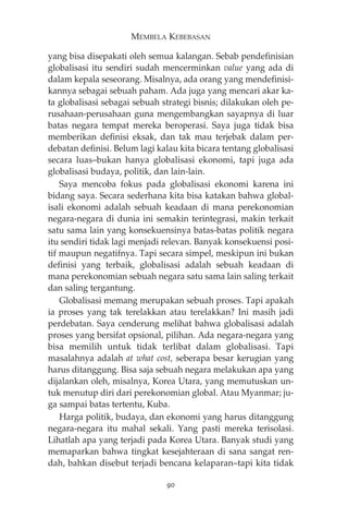 MEMBELA KEBEBASAN 
yang bisa disepakati oleh semua kalangan. Sebab pendefinisian 
globalisasi itu sendiri sudah mencerminkan value yang ada di 
dalam kepala seseorang. Misalnya, ada orang yang mendefinisi-kannya 
sebagai sebuah paham. Ada juga yang mencari akar ka-ta 
globalisasi sebagai sebuah strategi bisnis; dilakukan oleh pe-rusahaan- 
perusahaan guna mengembangkan sayapnya di luar 
batas negara tempat mereka beroperasi. Saya juga tidak bisa 
memberikan definisi eksak, dan tak mau terjebak dalam per-debatan 
definisi. Belum lagi kalau kita bicara tentang globalisasi 
secara luas—bukan hanya globalisasi ekonomi, tapi juga ada 
globalisasi budaya, politik, dan lain-lain. 
Saya mencoba fokus pada globalisasi ekonomi karena ini 
bidang saya. Secara sederhana kita bisa katakan bahwa global-isali 
ekonomi adalah sebuah keadaan di mana perekonomian 
negara-negara di dunia ini semakin terintegrasi, makin terkait 
satu sama lain yang konsekuensinya batas-batas politik negara 
itu sendiri tidak lagi menjadi relevan. Banyak konsekuensi posi-tif 
maupun negatifnya. Tapi secara simpel, meskipun ini bukan 
definisi yang terbaik, globalisasi adalah sebuah keadaan di 
mana perekonomian sebuah negara satu sama lain saling terkait 
dan saling tergantung. 
Globalisasi memang merupakan sebuah proses. Tapi apakah 
ia proses yang tak terelakkan atau terelakkan? Ini masih jadi 
perdebatan. Saya cenderung melihat bahwa globalisasi adalah 
proses yang bersifat opsional, pilihan. Ada negara-negara yang 
bisa memilih untuk tidak terlibat dalam globalisasi. Tapi 
masalahnya adalah at what cost, seberapa besar kerugian yang 
harus ditanggung. Bisa saja sebuah negara melakukan apa yang 
dijalankan oleh, misalnya, Korea Utara, yang memutuskan un-tuk 
menutup diri dari perekonomian global. Atau Myanmar; ju-ga 
sampai batas tertentu, Kuba. 
Harga politik, budaya, dan ekonomi yang harus ditanggung 
negara-negara itu mahal sekali. Yang pasti mereka terisolasi. 
Lihatlah apa yang terjadi pada Korea Utara. Banyak studi yang 
memaparkan bahwa tingkat kesejahteraan di sana sangat ren-dah, 
bahkan disebut terjadi bencana kelaparan—tapi kita tidak 
90 
 