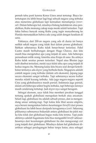 GLOBALISASI 
pernah tahu pasti karena Korea Utara amat tertutup. Biaya ke-tertutupan 
itu lebih besar lagi bagi sebuah negara yang terbuka 
atau menerima globalisasi tapi kemudian menutupnya (rever-sal). 
Dalam beberapa hal, misalnya bidang kedokteran atau pen-didikan, 
Kuba memang cukup maju meski relatif terisolasi. Tapi 
fakta bahwa banyak orang Kuba yang ingin menyeberang ke 
Florida menunjukkan bahwa ada yang salah dengan keadaan di 
sana. 
Faktanya, dari 200-an negara yang ada di dunia ini hanya 
sedikit sekali negara yang tidak ikut dalam proses globalisasi. 
Bahkan sebenarnya Kuba tidak benar-benar terisolasi. Fidel 
Castro masih berhubungan dengan Hugo Chavez, dan kita 
masih bisa mengetahui apa yang terjadi di sana. Ada beberapa 
perusahaan milik orang Amerika atau Eropa di sana. Itu artinya 
Kuba tidak seratus persen terisolasi. Nepal atau Bhutan juga 
sulit disebut terisolasi, meski saya tidak tahu apa yang terjadi di 
kedua negara itu. Memang kalau kita bicara soal derajat keterli-batan 
tentunya ada degree yang berbeda-beda. Singapura adalah 
contoh negara yang terbuka (dalam arti ekonomi). Jepang juga 
secara ekonomi sangat terbuka. Tapi sebenarnya secara kultur 
mereka relatif kurang terbuka. Ada juga negara-negara seperti 
Cina yang globalisasinya masih parsial. Indonesia juga parsial, 
dalam arti beberapa sektor begitu terbuka, tapi beberapa lainnya 
masih cenderung tertutup. Jadi degree-nya sangat beragam. 
Sebagai ekonom, saya tidak bisa memberi jawaban tunggal 
tentang apakah globalisasi merupakan berkah atau ancaman. 
Sekali lagi, globalisasi itu adalah sebuah proses, dan ia mengan-dung 
unsur untung-rugi. Tapi kalau kita lihat secara empiris, 
saya berani mengatakan bahwa keuntungan (benefit) dari proses 
globalisasi itu lebih besar daripada kerugiannya (cost). Sekarang 
pilihannya sebenarnya bukanlah antara globalisasi itu jelek ma-ka 
kita tolak dan globalisasi bagus maka kita terima. Tapi pada 
akhirnya adalah bagaimana kita bisa mengambil benefit sebesar-besarnya 
dari keuntungan globalisasi itu dan mengurangi cost 
yang terjadi dari globalisasi. Misalnya dalam hal globalisasi di-artikan 
sebagai perdagangan bebas tanpa batas; atau sebagai 
91 
 