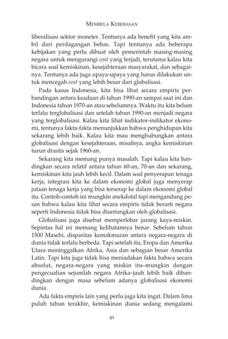 MEMBELA KEBEBASAN 
liberalisasi sektor moneter. Tentunya ada benefit yang kita am-bil 
dari perdagangan bebas. Tapi tentunya ada beberapa 
kebijakan yang perlu dibuat oleh pemerintah masing-masing 
negara untuk mengurangi cost yang terjadi, terutama kalau kita 
bicara soal kemiskinan, kesejahteraan masyarakat, dan sebagai-nya. 
Tentunya ada juga upaya-upaya yang harus dilakukan un-tuk 
mencegah cost yang lebih besar dari globalisasi. 
Pada kasus Indonesia, kita bisa lihat secara empiris per-bandingan 
antara keadaan di tahun 1990-an sampai saat ini dan 
Indonesia tahun 1970-an atau sebelumnya. Waktu itu kita belum 
terlalu terglobalisasi dan setelah tahun 1990-an menjadi negara 
yang terglobalisasi. Kalau kita lihat indikator-indikator ekono-mi, 
tentunya fakta-fakta menunjukkan bahwa penghidupan kita 
sekarang lebih baik. Kalau kita mau menghubungkan antara 
globalisasi dengan kesejahteraan, misalnya, angka kemiskinan 
turun drastis sejak 1960-an. 
Sekarang kita memang punya masalah. Tapi kalau kita ban-dingkan 
secara relatif antara tahun 60-an, 70-an dan sekarang, 
kemiskinan kita jauh lebih kecil. Dalam soal penyerapan tenaga 
kerja, integrasi kita ke dalam ekonomi global juga menyerap 
jutaan tenaga kerja yang bisa terserap ke dalam ekonomi global 
itu. Contoh-contoh ini mungkin anekdotal tapi mengandung pe-san 
bahwa kalau kita lihat secara empiris tidak berarti negara 
seperti Indonesia tidak bisa diuntungkan oleh globalisasi. 
Globalisasi juga disebut memperlebar jurang kaya-miskin. 
Sepintas hal ini memang kelihatannya benar. Sebelum tahun 
1500 Masehi, disparitas kemakmuran antara negara-negara di 
dunia tidak terlalu berbeda. Tapi setelah itu, Eropa dan Amerika 
Utara meninggalkan Afrika, Asia dan sebagian besar Amerika 
Latin. Tapi kita juga tidak bisa meniadakan fakta bahwa secara 
absolut, negara-negara yang miskin itu—mungkin dengan 
pengecualian sejumlah negara Afrika—jauh lebih baik diban-dingkan 
dengan masa sebelum adanya globalisasi ekonomi 
dunia. 
Ada fakta empiris lain yang perlu juga kita ingat. Dalam lima 
puluh tahun terakhir, kemiskinan dunia sedang mengalami 
92 
 