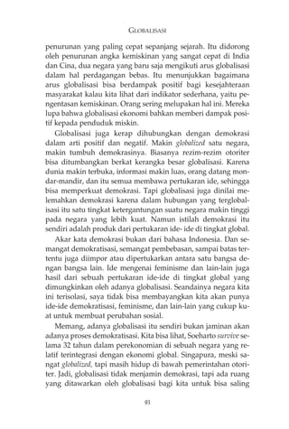 GLOBALISASI 
penurunan yang paling cepat sepanjang sejarah. Itu didorong 
oleh penurunan angka kemiskinan yang sangat cepat di India 
dan Cina, dua negara yang baru saja mengikuti arus globalisasi 
dalam hal perdagangan bebas. Itu menunjukkan bagaimana 
arus globalisasi bisa berdampak positif bagi kesejahteraan 
masyarakat kalau kita lihat dari indikator sederhana, yaitu pe-ngentasan 
kemiskinan. Orang sering melupakan hal ini. Mereka 
lupa bahwa globalisasi ekonomi bahkan memberi dampak posi-tif 
kepada penduduk miskin. 
Globalisasi juga kerap dihubungkan dengan demokrasi 
dalam arti positif dan negatif. Makin globalized satu negara, 
makin tumbuh demokrasinya. Biasanya rezim-rezim otoriter 
bisa ditumbangkan berkat kerangka besar globalisasi. Karena 
dunia makin terbuka, informasi makin luas, orang datang mon-dar- 
mandir, dan itu semua membawa pertukaran ide, sehingga 
bisa memperkuat demokrasi. Tapi globalisasi juga dinilai me-lemahkan 
demokrasi karena dalam hubungan yang terglobal-isasi 
itu satu tingkat ketergantungan suatu negara makin tinggi 
pada negara yang lebih kuat. Namun istilah demokrasi itu 
sendiri adalah produk dari pertukaran ide- ide di tingkat global. 
Akar kata demokrasi bukan dari bahasa Indonesia. Dan se-mangat 
demokratisasi, semangat pembebasan, sampai batas ter-tentu 
juga diimpor atau dipertukarkan antara satu bangsa de-ngan 
bangsa lain. Ide mengenai feminisme dan lain-lain juga 
hasil dari sebuah pertukaran ide-ide di tingkat global yang 
dimungkinkan oleh adanya globalisasi. Seandainya negara kita 
ini terisolasi, saya tidak bisa membayangkan kita akan punya 
ide-ide demokratisasi, feminisme, dan lain-lain yang cukup ku-at 
untuk membuat perubahan sosial. 
Memang, adanya globalisasi itu sendiri bukan jaminan akan 
adanya proses demokratisasi. Kita bisa lihat, Soeharto survive se-lama 
32 tahun dalam perekonomian di sebuah negara yang re-latif 
terintegrasi dengan ekonomi global. Singapura, meski sa-ngat 
globalized, tapi masih hidup di bawah pemerintahan otori-ter. 
Jadi, globalisasi tidak menjamin demokrasi, tapi ada ruang 
yang ditawarkan oleh globalisasi bagi kita untuk bisa saling 
93 
 