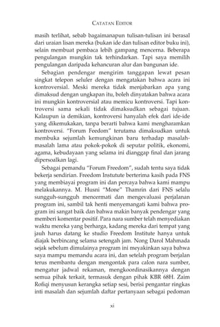 CATATAN EDITOR 
masih terlihat, sebab bagaimanapun tulisan-tulisan ini berasal 
dari uraian lisan mereka (bukan ide dan tulisan editor buku ini), 
selain membuat pembaca lebih gampang mencerna. Beberapa 
pengulangan mungkin tak terhindarkan. Tapi saya memilih 
pengulangan daripada kehancuran alur dan bangunan ide. 
Sebagian pendengar mengirim tanggapan lewat pesan 
singkat telepon seluler dengan mengatakan bahwa acara ini 
kontroversial. Meski mereka tidak menjabarkan apa yang 
dimaksud dengan ungkapan itu, boleh dinyatakan bahwa acara 
ini mungkin kontroversial atau memicu kontroversi. Tapi kon-troversi 
sama sekali tidak dimaksudkan sebagai tujuan. 
Kalaupun ia demikian, kontroversi hanyalah efek dari ide-ide 
yang dikemukakan, tanpa berarti bahwa kami mengharamkan 
kontroversi. “Forum Feedom” terutama dimaksudkan untuk 
membuka sejumlah kemungkinan baru terhadap masalah-masalah 
lama atau pokok-pokok di seputar politik, ekonomi, 
agama, kebudayaan yang selama ini dianggap final dan jarang 
dipersoalkan lagi. 
Sebagai pemandu “Forum Freedom”, sudah tentu saya tidak 
bekerja sendirian. Freedom Instutute berterima kasih pada FNS 
yang membiayai program ini dan percaya bahwa kami mampu 
melakukannya. M. Husni “Mone” Thamrin dari FNS selalu 
sungguh-sungguh mencermati dan mengevaluasi perjalanan 
program ini, sambil tak henti menyemangati kami bahwa pro-gram 
ini sangat baik dan bahwa makin banyak pendengar yang 
memberi komentar positif. Para nara sumber telah menyediakan 
waktu mereka yang berharga, kadang mereka dari tempat yang 
jauh harus datang ke studio Freedom Institute hanya untuk 
diajak berbincang selama setengah jam. Nong Darol Mahmada 
sejak sebelum dimulainya program ini meyakinkan saya bahwa 
saya mampu memandu acara ini, dan setelah program berjalan 
terus membantu dengan mengontak para calon nara sumber, 
mengatur jadwal rekaman, mengkoordinasikannya dengan 
semua pihak terkait, termasuk dengan pihak KBR 68H. Zaim 
Rofiqi menyusun kerangka setiap sesi, berisi pengantar ringkas 
inti masalah dan sejumlah daftar pertanyaan sebagai pedoman 
xi 
 