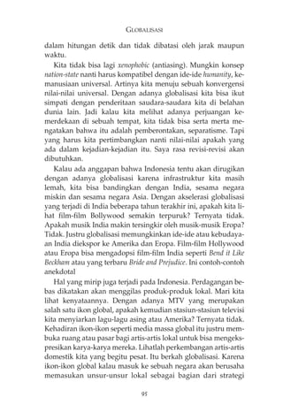 GLOBALISASI 
dalam hitungan detik dan tidak dibatasi oleh jarak maupun 
waktu. 
Kita tidak bisa lagi xenophobic (antiasing). Mungkin konsep 
nation-state nanti harus kompatibel dengan ide-ide humanity, ke-manusiaan 
universal. Artinya kita menuju sebuah konvergensi 
nilai-nilai universal. Dengan adanya globalisasi kita bisa ikut 
simpati dengan penderitaan saudara-saudara kita di belahan 
dunia lain. Jadi kalau kita melihat adanya perjuangan ke-merdekaan 
di sebuah tempat, kita tidak bisa serta merta me-ngatakan 
bahwa itu adalah pemberontakan, separatisme. Tapi 
yang harus kita pertimbangkan nanti nilai-nilai apakah yang 
ada dalam kejadian-kejadian itu. Saya rasa revisi-revisi akan 
dibutuhkan. 
Kalau ada anggapan bahwa Indonesia tentu akan dirugikan 
dengan adanya globalisasi karena infrastruktur kita masih 
lemah, kita bisa bandingkan dengan India, sesama negara 
miskin dan sesama negara Asia. Dengan akselerasi globalisasi 
yang terjadi di India beberapa tahun terakhir ini, apakah kita li-hat 
film-film Bollywood semakin terpuruk? Ternyata tidak. 
Apakah musik India makin tersingkir oleh musik-musik Eropa? 
Tidak. Justru globalisasi memungkinkan ide-ide atau kebudaya-an 
India diekspor ke Amerika dan Eropa. Film-film Hollywood 
atau Eropa bisa mengadopsi film-film India seperti Bend it Like 
Beckham atau yang terbaru Bride and Prejudice. Ini contoh-contoh 
anekdotal 
Hal yang mirip juga terjadi pada Indonesia. Perdagangan be-bas 
dikatakan akan menggilas produk-produk lokal. Mari kita 
lihat kenyataannya. Dengan adanya MTV yang merupakan 
salah satu ikon global, apakah kemudian stasiun-stasiun televisi 
kita menyiarkan lagu-lagu asing atau Amerika? Ternyata tidak. 
Kehadiran ikon-ikon seperti media massa global itu justru mem-buka 
ruang atau pasar bagi artis-artis lokal untuk bisa mengeks-presikan 
karya-karya mereka. Lihatlah perkembangan artis-artis 
domestik kita yang begitu pesat. Itu berkah globalisasi. Karena 
ikon-ikon global kalau masuk ke sebuah negara akan berusaha 
memasukan unsur-unsur lokal sebagai bagian dari strategi 
95 
 