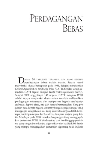 PERDAGANGAN 
BEBAS 
DALAM 20 TAHUNAN TERAKHIR, APA YANG DISEBUT 
perdagangan bebas makin marak. Secara resmi 
masyarakat dunia bersepakat pada 1984, dengan menerapkan 
General Agreement on Tariffs and Trade (GATT). Sebelas tahun ke-mudian, 
GATT diganti menjadi World Trade Organization (WTO). 
Sampai 2001 anggotanya 142 negara. GATT maupun WTO 
adalah upaya masyarakat dunia untuk semakin meliberalkan 
perdagangan antarnegara dan memperluas lingkup perdagang-an 
bebas. Seperti biasa, pro dan kontra bermunculan. Yang pro 
adalah para kepala negara, umumnya negara-negara maju, yang 
menggagas kesepakatan ini. Yang kontra biasanya adalah bebe-rapa 
pemimpin negara kecil, aktivis, dan para sarjana yang kri-tis. 
Misalnya pada 1999 mereka dengan gemilang menggagal-kan 
pertemuan WTO di Washington, dan itu dianggap peristi-wa 
yang sangat besar karena digerakkan oleh koalisi LSM dunia 
yang mampu menggagalkan pertemuan sepenting itu di ibukota 
99 
 