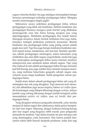 MEMBELA KEBEBASAN 
negara Amerika Serikat. Itu juga sekaligus menunjukkan betapa 
kerasnya penentangan terhadap perdagangan bebas. Mengapa 
mereka menentangnya begitu gigih? 
Sebenarnya secara sederhana perdagangan bebas artinya 
perdagangan yang tidak ada hambatan. Definisi hambatan atas 
perdagangan biasanya mengacu pada hal-hal yang dilakukan 
memengaruhi arus lalu lintas barang maupun jasa yang 
diperdagangkan. Hambatan perdagangan bisa terjadi karena 
disengaja—misalnya dalam bentuk kebijakan—bisa juga tidak, 
misalnya terdapat perbedaan preferensi konsumen. Bentuk 
hambatan atas perdagangan bebas yang paling umum adalah 
pajak atau tarif. Tapi bisa juga berupa hambatan-hambatan non-tarif 
seperti kuota, standarisasi, dan lain-lain. Konteks spesifik-nya 
adalah perdagangan antarnegara, antara konsumen yang 
melibatkan dua atau lebih negara yang berbeda, meski kita juga 
bisa menerapkan perdagangan bebas secara internal, misalnya 
antarprovinsi atau antarkota dalam sebuah negara. Tapi yang 
kita maksud di sini adalah perdagangan bebas berupa transaksi 
jual beli barang, jasa, juga sumber daya moneter maupun manu-sia, 
yang melintasi batas-batas geografis sebuah negara atau 
wilayah secara tanpa hambatan. Itulah pengertian umum per-dagangan 
bebas. 
Sudah tentu dalam sebuah perdagangan bebas ada yang di-untungkan 
dan ada yang dirugikan. Tapi menurut teori ekono-mi, 
dan dibuktikan juga secara empiris, bahwa net welfare (jum-lah 
keuntungan yang didapat dikurangi dengan costnya, artinya 
jumlah yang untung dikurangi dengan jumlah kerugian) selalu 
menunjukkan positive net walfare, atau net benefit, dari per-dagangan 
bebas. 
Yang dirugikan tentunya pengusaha domestik, yaitu mereka 
menjual di dalam negeri dan sebelumnya tidak punya kompeti-tor 
dari luar negeri. Sekarang, dengan hadirnya barang-barang 
dari luar negeri yang harganya lebih murah, para pengusaha 
domestik itu tertekan. Tapi dalam konteks ini pun tentunya ada 
yang diuntungkan, yaitu konsumen. Dan karena jumlah kon-sumen 
selalu lebih banyak daripada produsen, maka dari segi 
100 
 