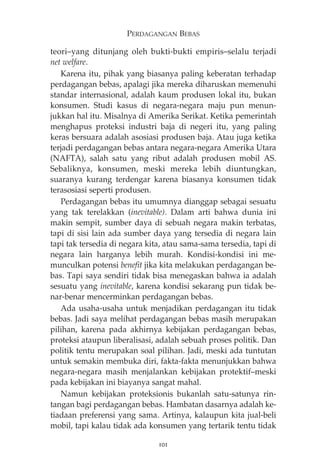 PERDAGANGAN BEBAS 
teori—yang ditunjang oleh bukti-bukti empiris—selalu terjadi 
net welfare. 
Karena itu, pihak yang biasanya paling keberatan terhadap 
perdagangan bebas, apalagi jika mereka diharuskan memenuhi 
standar internasional, adalah kaum produsen lokal itu, bukan 
konsumen. Studi kasus di negara-negara maju pun menun-jukkan 
hal itu. Misalnya di Amerika Serikat. Ketika pemerintah 
menghapus proteksi industri baja di negeri itu, yang paling 
keras bersuara adalah asosiasi produsen baja. Atau juga ketika 
terjadi perdagangan bebas antara negara-negara Amerika Utara 
(NAFTA), salah satu yang ribut adalah produsen mobil AS. 
Sebaliknya, konsumen, meski mereka lebih diuntungkan, 
suaranya kurang terdengar karena biasanya konsumen tidak 
terasosiasi seperti produsen. 
Perdagangan bebas itu umumnya dianggap sebagai sesuatu 
yang tak terelakkan (inevitable). Dalam arti bahwa dunia ini 
makin sempit, sumber daya di sebuah negara makin terbatas, 
tapi di sisi lain ada sumber daya yang tersedia di negara lain 
tapi tak tersedia di negara kita, atau sama-sama tersedia, tapi di 
negara lain harganya lebih murah. Kondisi-kondisi ini me-munculkan 
potensi benefit jika kita melakukan perdagangan be-bas. 
Tapi saya sendiri tidak bisa menegaskan bahwa ia adalah 
sesuatu yang inevitable, karena kondisi sekarang pun tidak be-nar- 
benar mencerminkan perdagangan bebas. 
Ada usaha-usaha untuk menjadikan perdagangan itu tidak 
bebas. Jadi saya melihat perdagangan bebas masih merupakan 
pilihan, karena pada akhirnya kebijakan perdagangan bebas, 
proteksi ataupun liberalisasi, adalah sebuah proses politik. Dan 
politik tentu merupakan soal pilihan. Jadi, meski ada tuntutan 
untuk semakin membuka diri, fakta-fakta menunjukkan bahwa 
negara-negara masih menjalankan kebijakan protektif—meski 
pada kebijakan ini biayanya sangat mahal. 
Namun kebijakan proteksionis bukanlah satu-satunya rin-tangan 
bagi perdagangan bebas. Hambatan dasarnya adalah ke-tiadaan 
preferensi yang sama. Artinya, kalaupun kita jual-beli 
mobil, tapi kalau tidak ada konsumen yang tertarik tentu tidak 
101 
 