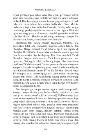 MEMBELA KEBEBASAN 
terjadi perdagangan bebas. Atau jika terjadi perbedaan selera; 
salah satu pedagang suka mobil besar, tapi konsumen suka mo-bil 
kecil. Hambatan juga muncul karena geografi; seperti terjadi 
beberapa ratus tahun lalu antara India dan Cina. Mereka 
berbatasan, tapi antara India dan Cina ada Himalaya dan sangat 
merintangi perdagangan bebas antara kedua negara. Kini, de-ngan 
teknologi yang makin maju, masalah geografis relatif su-dah 
bisa diatasi. Hambatan sekarang umumnya berupa ke-bijakan— 
tarif, kuota, standarisasi, dan lain-lain. 
Hambatan tarif paling mudah dijelaskan. Misalnya, kita 
asumsikan tidak ada perbedaan intrinsik antara Jakarta dan 
Shanghai. Harga pesawat TV di Jakarta Rp 1 juta rupiah, di 
Shanghai Rp 800 ribu. Kalau tidak ada hambatan—transportasi 
dan lain-lain—kita bisa berdagang. Kita bisa membeli TV di 
Shanghai dengan lebih murah. Tapi kalau pemerintah me-ngatakan, 
“Ini nggak boleh, ini barang impor, bisa mematikan 
produsen TV dalam negeri,” maka pemerintah akan mengena-kan 
pajak kepada setiap barang yang masuk ke dalam wilayah-nya. 
Katakanlah pajak untuk TV itu Rp 300 ribu. Berarti harga 
TV Shanghai itu di Jakarta Rp 1,1 juta. Lebih mahal. Itulah yang 
disebut tarif impor. Jadi, kalau harga barang impor lebih tinggi 
daripada harga domestik, otomatis konsumen domestik akan 
memilih barang dalam negeri. Inilah yang disebut tariff barriers 
dalam perdagangan bebas. 
Dan tampaknya hampir semua negara masih mempraktik-kannya; 
dengan derajat yang berbeda-beda, tapi tidak ada ne-gara 
yang menerapkan kebijakan zero tariff. Kelihatannnya juga 
tidak akan sampai nol karena ada beberapa pertimbangan. Tapi 
yang terjadi sekarang, rata-rata tarif itu semakian turun. Semua 
negara menyadari bahwa kalau mereka sama-sama menurun-kan 
tarif—artinya menurunkan tingkat proteksi—keuntungan 
mereka akan lebih tinggi, dengan catatan: semua orang 
melakukan hal yang sama. Jadi kalau Indonesia menurunkan 
tarifnya menjadi nol, sementara Cina tetap mempertahankan 
tarifnya, pasti barang Indonesia tidak bisa masuk Cina, dan 
barang Cina membanjiri Indonesia. Itu namanya unequal benefit. 
102 
 