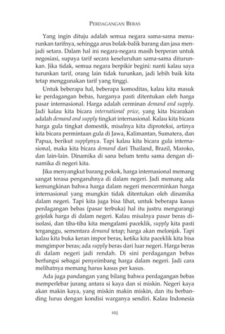 PERDAGANGAN BEBAS 
Yang ingin dituju adalah semua negara sama-sama menu-runkan 
tarifnya, sehingga arus bolak-balik barang dan jasa men-jadi 
setara. Dalam hal ini negara-negara masih berperan untuk 
negosiasi, supaya tarif secara keseluruhan sama-sama diturun-kan. 
Jika tidak, semua negara berpikir begini: nanti kalau saya 
turunkan tarif, orang lain tidak turunkan, jadi lebih baik kita 
tetap menggunakan tarif yang tinggi. 
Untuk beberapa hal, beberapa komoditas, kalau kita masuk 
ke perdagangan bebas, harganya pasti ditentukan oleh harga 
pasar internasional. Harga adalah cerminan demand and supply. 
Jadi kalau kita bicara international price, yang kita bicarakan 
adalah demand and supply tingkat internasional. Kalau kita bicara 
harga gula tingkat domestik, misalnya kita diproteksi, artinya 
kita bicara permintaan gula di Jawa, Kalimantan, Sumatera, dan 
Papua, berikut supplynya. Tapi kalau kita bicara gula interna-sional, 
maka kita bicara demand dari Thailand, Brazil, Maroko, 
dan lain-lain. Dinamika di sana belum tentu sama dengan di-namika 
di negeri kita. 
Jika menyangkut barang pokok, harga internasional memang 
sangat terasa pengaruhnya di dalam negeri. Jadi memang ada 
kemungkinan bahwa harga dalam negeri mencerminkan harga 
internasional yang mungkin tidak ditentukan oleh dinamika 
dalam negeri. Tapi kita juga bisa lihat, untuk beberapa kasus 
perdagangan bebas (pasar terbuka) hal itu justru mengurangi 
gejolak harga di dalam negeri. Kalau misalnya pasar beras di-isolasi, 
dan tiba-tiba kita mengalami paceklik, supply kita pasti 
terganggu, sementara demand tetap; harga akan melonjak. Tapi 
kalau kita buka keran impor beras, ketika kita paceklik kita bisa 
mengimpor beras; ada supply beras dari luar negeri. Harga beras 
di dalam negeri jadi rendah. Di sini perdagangan bebas 
berfungsi sebagai penyeimbang harga dalam negeri. Jadi cara 
melihatnya memang harus kasus per kasus. 
Ada juga pandangan yang bilang bahwa perdagangan bebas 
memperlebar jurang antara si kaya dan si miskin. Negeri kaya 
akan makin kaya, yang miskin makin miskin, dan itu berban-ding 
lurus dengan kondisi warganya sendiri. Kalau Indonesia 
103 
 
