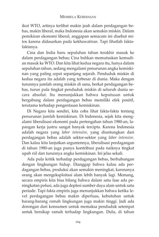 MEMBELA KEBEBASAN 
ikut WTO, artinya terlibat makin jauh dalam perdagangan be-bas, 
makin liberal, maka Indonesia akan semakin miskin. Dalam 
pemikiran ekonomi liberal, anggapan semacam ini disebut mi-tos 
karena didasarkan pada kekhawatiran. Tapi lihatlah fakta-faktanya. 
Cina dan India baru sepuluhan tahun terakhir masuk ke 
dalam perdagangan bebas; Cina bahkan memutuskan kemudi-an 
masuk ke WTO. Dan kita lihat kedua negara itu, hanya dalam 
sepuluhan tahun, sedang mengalami penurunan angka kemiski-nan 
yang paling cepat sepanjang sejarah. Penduduk miskin di 
kedua negara itu adalah yang terbesar di dunia. Maka dengan 
turunnya jumlah orang miskin di sana, berkat perdagangan be-bas, 
turun pula tingkat penduduk miskin di seluruh dunia se-cara 
absolut. Itu menunjukkan bahwa keputusan untuk 
bergabung dalam perdagangan bebas memiliki efek positif, 
terutama terhadap pengentasan kemiskinan. 
Di Negara kita sendiri, kita coba lihat fakta-fakta tentang 
penurunan jumlah kemiskinan. Di Indonesia, sejak kita meng-alami 
liberalisasi ekonomi pada pertengahan tahun 1980-an, la-pangan 
kerja justru sangat banyak tercipta. Karena Indonesia 
adalah negara yang labor intensive, yang diuntungkan dari 
perdagangan bebas adalah sektor-sektor yang labor intensive. 
Dan kalau kita lanjutkan argumennya, liberalisasi perdagangan 
di tahun 1980-an juga punya kontribusi pada naiknya tingkat 
upah riil dan turunnya angka kemiskinan. Ini jelas sekali. 
Ada pula kritik terhadap perdagangan bebas, berhubungan 
dengan lingkungan hidup. Dianggap bahwa kalau ada per-dagangan 
bebas, produksi akan semakin meningkat, karenanya 
orang akan mengeksploitasi alam lebih banyak lagi. Memang, 
secara empiris kita bisa bilang bahwa dalam satu fase ada pe-ningkatan 
polusi, ada juga deplesi sumber daya alam untuk satu 
periode. Tapi fakta empiris juga menunjukkan bahwa ketika le-vel 
perdagangan bebas makin diperluas, kebutuhan untuk 
barang-barang ramah lingkungan juga makin tinggi. Jadi ada 
dorongan dari konsumen untuk memaksa penduduk setempat 
untuk bersikap ramah terhadap lingkungan. Dulu, di tahun 
104 
 