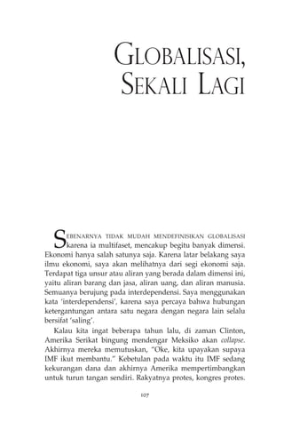 GLOBALISASI, 
SEKALI LAGI 
SEBENARNYA TIDAK MUDAH MENDEFINISIKAN GLOBALISASI 
karena ia multifaset, mencakup begitu banyak dimensi. 
Ekonomi hanya salah satunya saja. Karena latar belakang saya 
ilmu ekonomi, saya akan melihatnya dari segi ekonomi saja. 
Terdapat tiga unsur atau aliran yang berada dalam dimensi ini, 
yaitu aliran barang dan jasa, aliran uang, dan aliran manusia. 
Semuanya berujung pada interdependensi. Saya menggunakan 
kata ‘interdependensi’, karena saya percaya bahwa hubungan 
ketergantungan antara satu negara dengan negara lain selalu 
bersifat ‘saling’. 
Kalau kita ingat beberapa tahun lalu, di zaman Clinton, 
Amerika Serikat bingung mendengar Meksiko akan collapse. 
Akhirnya mereka memutuskan, “Oke, kita upayakan supaya 
IMF ikut membantu.” Kebetulan pada waktu itu IMF sedang 
kekurangan dana dan akhirnya Amerika mempertimbangkan 
untuk turun tangan sendiri. Rakyatnya protes, kongres protes. 
107 
 