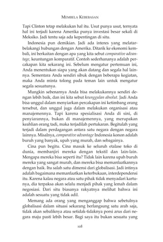 MEMBELA KEBEBASAN 
Tapi Clinton tetap melakukan hal itu. Usut punya usut, ternyata 
hal ini terjadi karena Amerika punya investasi besar sekali di 
Meksiko. Jadi tentu saja ada kepentingan di situ. 
Indonesia pun demikian. Jadi ada interes yang melatar-belakangi 
hubungan dengan Amerika. Ditarik ke ekonomi kem-bali, 
ini berkaitan dengan apa yang kita sebut comparative advan-tage, 
keuntungan komparatif. Contoh sederhananya adalah per-cakapan 
kita sekarang ini. Sebelum mengatur pertemuan ini, 
Anda menentukan siapa yang akan datang dan segala hal lain-nya. 
Sementara Anda sendiri sibuk dengan beberapa kegiatan, 
maka Anda minta tolong pada teman lain untuk mengatur 
segala sesuatunya. 
Mungkin sebenarnya Anda bisa melakukannya sendiri de-ngan 
lebih baik, dan ini kita sebut keunggulan absolut. Jadi Anda 
bisa unggul dalam menyiarkan percakapan ini ketimbang orang 
tersebut, dan unggul juga dalam melakukan organisasi atau 
manajemennya. Tapi karena spesialisasi Anda di sini, di 
penyiarannya, bukan di manajemennya, yang merupakan 
keahlian orang tadi, maka terjadilah pertukaran. Begitulah yang 
terjadi dalam perdagangan antara satu negara dengan negara 
lainnya. Misalnya, comparative advantage Indonesia konon adalah 
buruh yang banyak, upah yang murah, dan sebagainya. 
Cina pun begitu. Cina masuk ke seluruh etalase toko di 
dunia, membanjiri mereka dengan tekstil dan lain-lain. 
Mengapa mereka bisa seperti itu? Tidak lain karena upah buruh 
mereka yang sangat murah, dan mereka bisa memanfaatkannya 
dengan baik. Itu salah satu dimensi dari globalisasi. Jadi intinya 
adalah bagaimana memanfaatkan keterbukaan, interdependensi 
itu. Karena kalau negara atau satu pihak tidak menyadari kartu-nya, 
dia terpaksa akan selalu menjadi pihak yang lemah dalam 
negosiasi. Dari situ biasanya rakyatnya melihat bahwa ini 
adalah sesuatu yang tidak adil. 
Memang ada orang yang menganggap bahwa sebetulnya 
globalisasi dalam situasi sekarang berlangsung satu arah saja, 
tidak akan sebaliknya atau setidak-tidaknya porsi arus dari ne-gara 
maju pasti lebih besar. Bagi saya itu bukan sesuatu yang 
108 
 